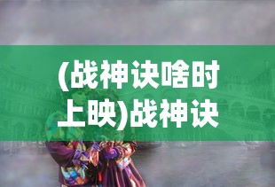 (战神诀啥时上映)战神诀，2023年热血巨献，期待已久的大片即将上映！