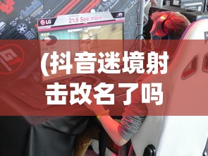 (抖音迷境射击改名了吗是真的吗)抖音迷境射击是否更名？游戏更新与名称变化解析