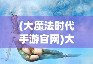 (大魔法时代手游官网)大魔法时代手游，奇幻之旅的深入探索