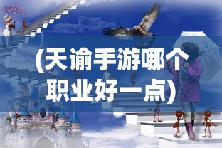 (天谕手游哪个职业好一点)天谕手游职业选择攻略，哪个职业更适合你？
