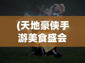 (天地豪侠手游美食盛会)天地豪侠手游，英雄崛起，策略与冒险的完美结合