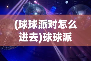 (球球派对怎么进去)球球派对怎么弄，活动筹备与实施的全面指南