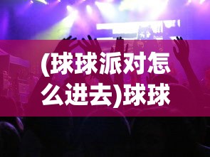(球球派对怎么进去)球球派对怎么弄，活动筹备与实施的全面指南