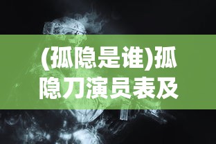 (孤隐是谁)孤隐刀演员表及角色深度解析