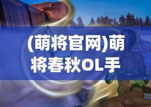 (萌将官网)萌将春秋OL手游官方全新体验解析及常见问题解答