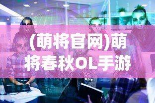 (萌将官网)萌将春秋OL手游官方全新体验解析及常见问题解答