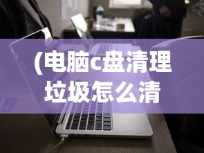 (电脑c盘清理垃圾怎么清理)电脑C盘清理垃圾，优化存储空间的关键步骤