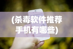 (杀毒软件推荐手机有哪些)手机杀毒软件推荐，保障你手机安全的必备工具