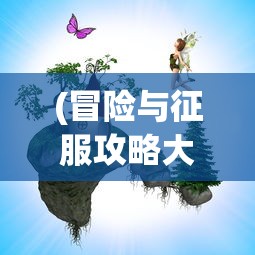 (冒险与征服攻略大全图解)冒险与征服攻略，游戏攻略详解及常见问题解答
