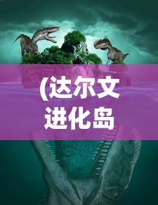 (达尔文进化岛怎么玩)达尔文进化岛最佳合成表及其在游戏中的应用