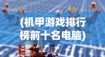(机甲游戏排行榜前十名电脑)全球机甲游戏排行榜前十名，深度分析与独特魅力