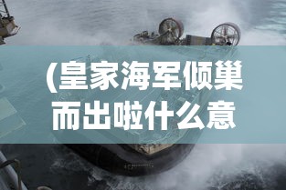 (皇家海军倾巢而出啦什么意思)皇家海军倾巢而出，全面展现英国海军力量的辉煌时刻