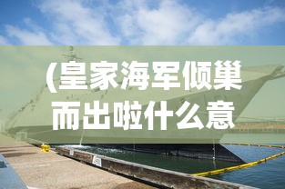 (皇家海军倾巢而出啦什么意思)皇家海军倾巢而出，全面展现英国海军力量的辉煌时刻
