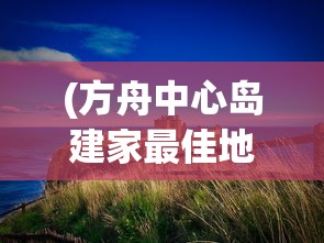 (方舟中心岛建家最佳地点)方舟中心岛，探索神秘岛屿的奇幻之旅
