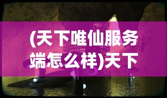 (天下唯仙服务端怎么样)天下唯仙服务端，游戏世界的奇幻之旅