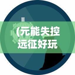 (元能失控远征好玩吗)元能失控远征下架，原因、影响与未来展望
