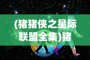 (猪猪侠之星际联盟全集)猪猪侠星际大动漫，探秘奇幻宇宙之旅