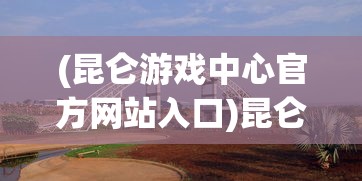 (昆仑游戏中心官方网站入口)昆仑游戏中心，游戏产业的璀璨明珠
