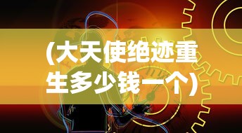 (大天使绝迹重生多少钱一个)关于大天使绝迹重生价格的探讨与解析