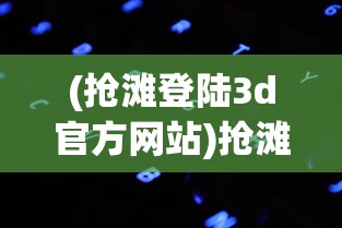 (抢滩登陆3d官方网站)抢滩登陆3D官方，全新游戏体验的引领者