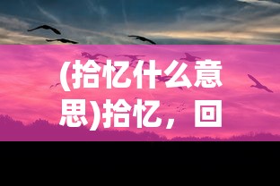 (拾忆什么意思)拾忆，回忆的力量与价值