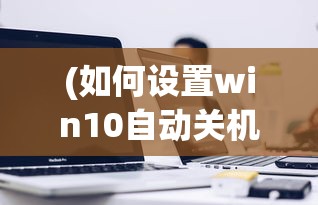 (如何设置win10自动关机时间)如何设置电脑自动关机时间Win10的详细指南
