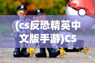 (cs反恐精英中文版手游)CS反恐精英中文版，游戏介绍与常见问题解答