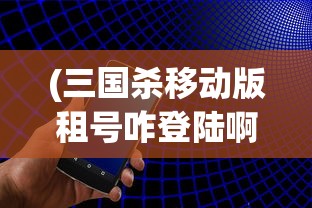 (三国杀移动版租号咋登陆啊)关于三国杀移动版租号的全面解析