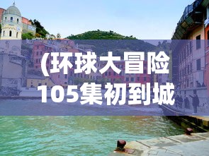 (环球大冒险105集初到城市视频)环球大冒险第105集初到城市，冒险之旅的新篇章