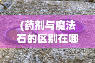 (药剂与魔法石的区别在哪)药剂与魔法石，差异解析及探讨