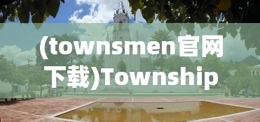 (townsmen官网下载)Township官方国际版，乡村建设的全球化探索与体验