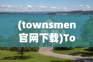 (townsmen官网下载)Township官方国际版，乡村建设的全球化探索与体验