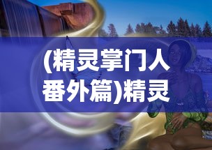 (精灵掌门人番外篇)精灵掌门人全订番外内容解析与探讨