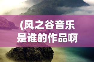 (风之谷音乐是谁的作品啊)风之谷音乐，探索自然与音乐的交融之美