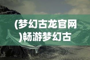 (梦幻古龙官网)畅游梦幻古龙2024，探索神秘世界的奇幻之旅