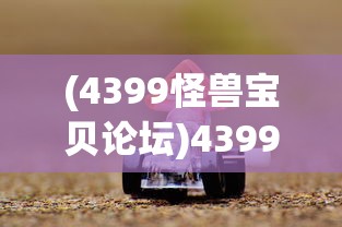 (4399怪兽宝贝论坛)4399怪兽宝贝，游戏世界中的奇幻探险之旅