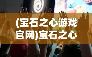 (宝石之心游戏官网)宝石之心游戏，探索虚拟世界的魅力之旅