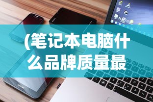 (笔记本电脑什么品牌质量最好最耐用)笔记本电脑什么品牌质量最好，深度解析与多元方向探讨