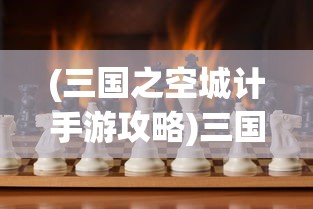 (三国之空城计手游攻略)三国之空城计微信小游戏，策略与智慧的较量