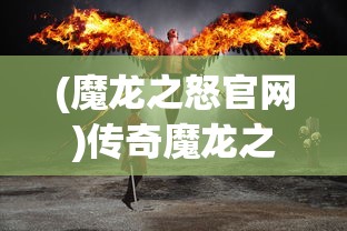 (魔龙之怒官网)传奇魔龙之怒魔龙之怒玩法详解及常见问题解答