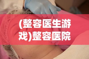 (整容医生游戏)整容医院游戏，虚拟世界中的美容探索与挑战