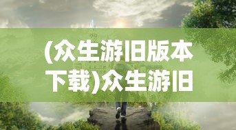 (众生游旧版本下载)众生游旧版，怀旧之旅与经典重塑