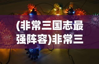 (非常三国志最强阵容)非常三国志游戏，深度探索与策略分析