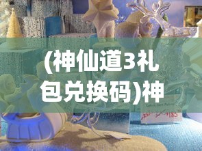 (神仙道3礼包兑换码)神仙道3，奇幻世界的新篇章
