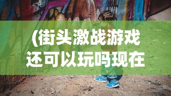 (街头激战游戏还可以玩吗现在)街头激战游戏，是否仍然值得一试？
