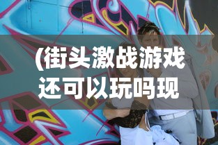 (街头激战游戏还可以玩吗现在)街头激战游戏，是否仍然值得一试？