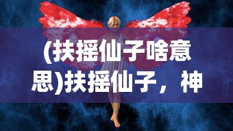 (扶摇仙子啥意思)扶摇仙子，神秘力量的探索与解读