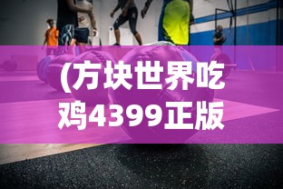 (方块世界吃鸡4399正版下载)方块世界吃鸡，生存与竞技的完美结合