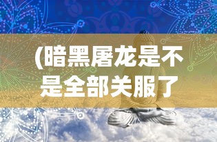 (暗黑屠龙是不是全部关服了呢)暗黑屠龙是否全部关服？游戏运营现状与未来展望