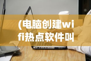 (电脑创建wifi热点软件叫什么)电脑创建WiFi热点软件，便捷连接，你了解多少？